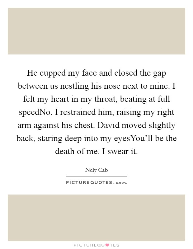 He cupped my face and closed the gap between us nestling his nose next to mine. I felt my heart in my throat, beating at full speedNo. I restrained him, raising my right arm against his chest. David moved slightly back, staring deep into my eyesYou'll be the death of me. I swear it. Picture Quote #1