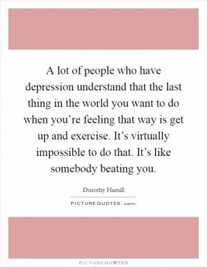 A lot of people who have depression understand that the last thing in the world you want to do when you’re feeling that way is get up and exercise. It’s virtually impossible to do that. It’s like somebody beating you Picture Quote #1