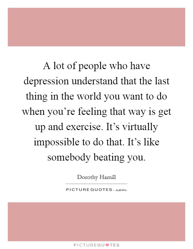 A lot of people who have depression understand that the last thing in the world you want to do when you're feeling that way is get up and exercise. It's virtually impossible to do that. It's like somebody beating you. Picture Quote #1