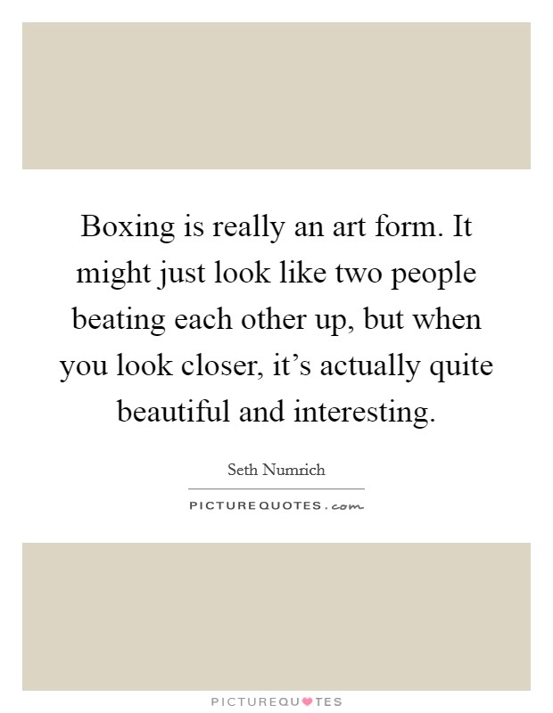 Boxing is really an art form. It might just look like two people beating each other up, but when you look closer, it's actually quite beautiful and interesting. Picture Quote #1