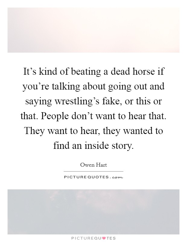 It's kind of beating a dead horse if you're talking about going out and saying wrestling's fake, or this or that. People don't want to hear that. They want to hear, they wanted to find an inside story. Picture Quote #1