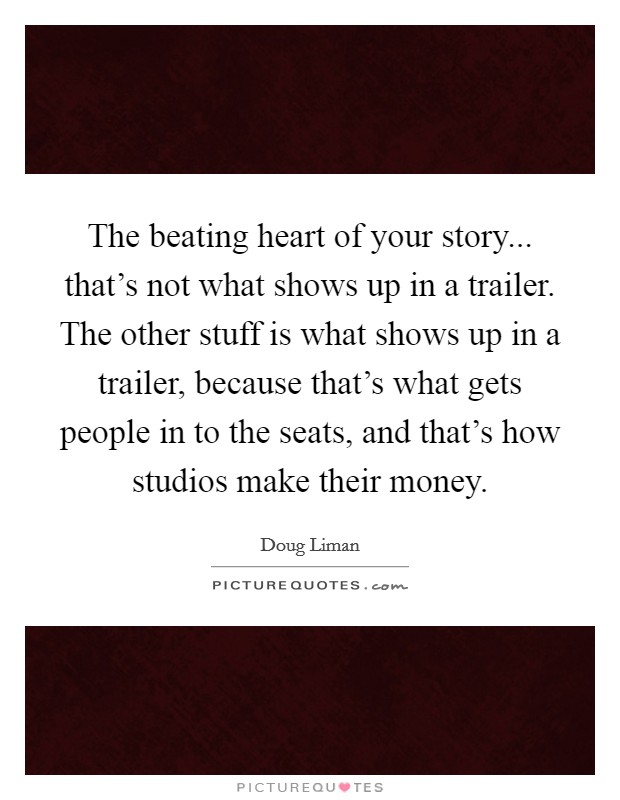The beating heart of your story... that's not what shows up in a trailer. The other stuff is what shows up in a trailer, because that's what gets people in to the seats, and that's how studios make their money. Picture Quote #1