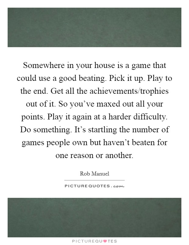 Somewhere in your house is a game that could use a good beating. Pick it up. Play to the end. Get all the achievements/trophies out of it. So you've maxed out all your points. Play it again at a harder difficulty. Do something. It's startling the number of games people own but haven't beaten for one reason or another. Picture Quote #1