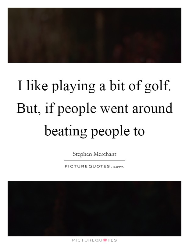 I like playing a bit of golf. But, if people went around beating people to Picture Quote #1