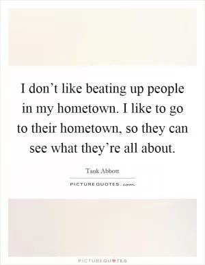 I don’t like beating up people in my hometown. I like to go to their hometown, so they can see what they’re all about Picture Quote #1