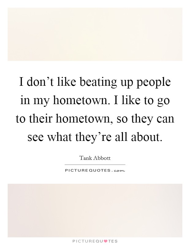 I don't like beating up people in my hometown. I like to go to their hometown, so they can see what they're all about. Picture Quote #1