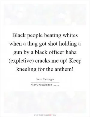 Black people beating whites when a thug got shot holding a gun by a black officer haha (expletive) cracks me up! Keep kneeling for the anthem! Picture Quote #1