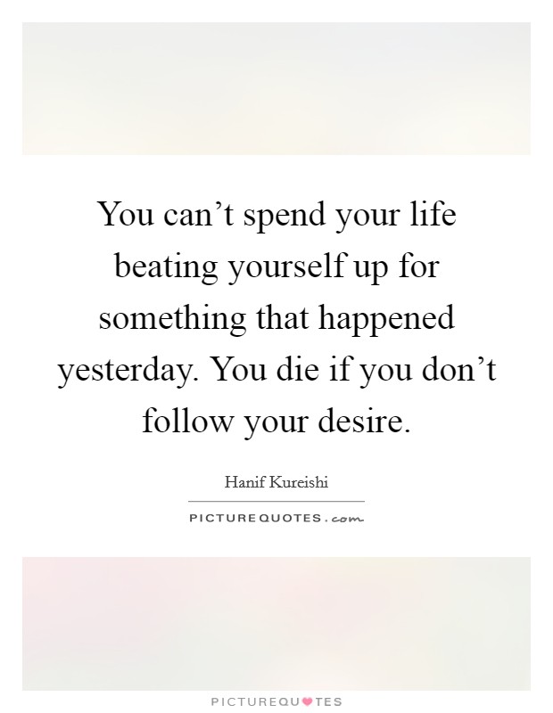 You can't spend your life beating yourself up for something that happened yesterday. You die if you don't follow your desire. Picture Quote #1