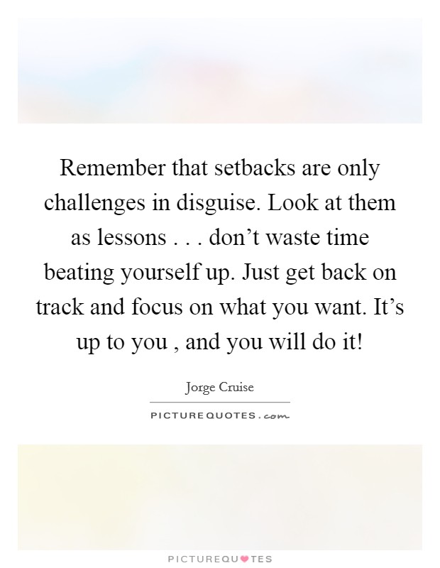 Remember that setbacks are only challenges in disguise. Look at them as lessons . . . don't waste time beating yourself up. Just get back on track and focus on what you want. It's up to you , and you will do it! Picture Quote #1