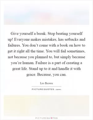 Give yourself a break. Stop beating yourself up! Everyone makes mistakes, has setbacks and failures. You don’t come with a book on how to get it right all the time. You will fail sometimes, not because you planned to, but simply because you’re human. Failure is a part of creating a great life. Stand up to it and handle it with grace. Because, you can Picture Quote #1