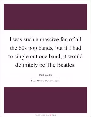 I was such a massive fan of all the  60s pop bands, but if I had to single out one band, it would definitely be The Beatles Picture Quote #1