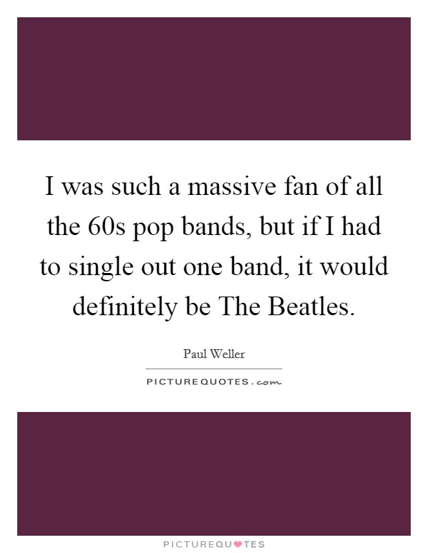 I was such a massive fan of all the  60s pop bands, but if I had to single out one band, it would definitely be The Beatles. Picture Quote #1