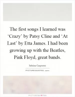The first songs I learned was ‘Crazy’ by Patsy Cline and ‘At Last’ by Etta James. I had been growing up with the Beatles, Pink Floyd, great bands Picture Quote #1