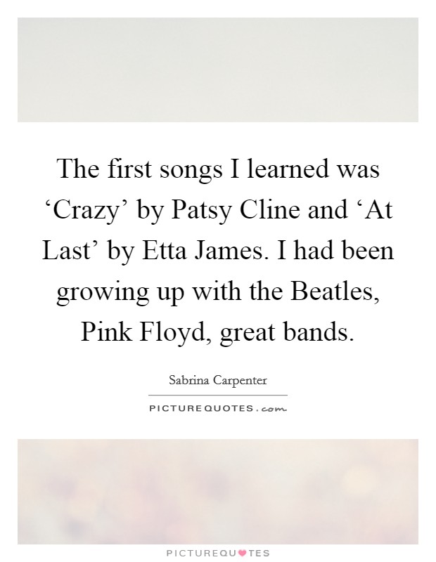 The first songs I learned was ‘Crazy' by Patsy Cline and ‘At Last' by Etta James. I had been growing up with the Beatles, Pink Floyd, great bands. Picture Quote #1