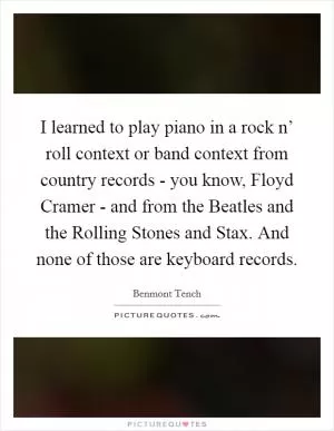 I learned to play piano in a rock n’ roll context or band context from country records - you know, Floyd Cramer - and from the Beatles and the Rolling Stones and Stax. And none of those are keyboard records Picture Quote #1