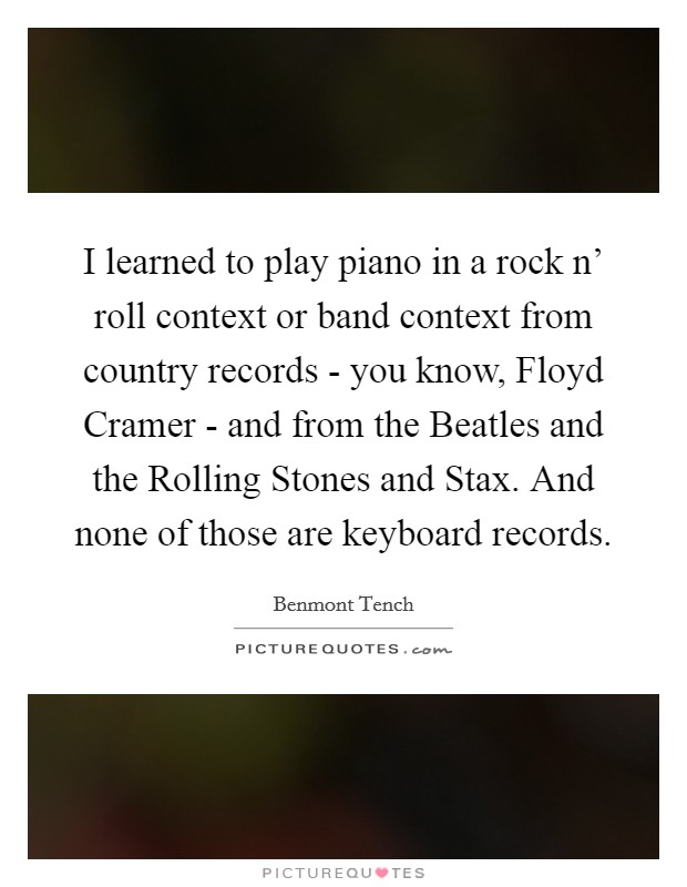 I learned to play piano in a rock n' roll context or band context from country records - you know, Floyd Cramer - and from the Beatles and the Rolling Stones and Stax. And none of those are keyboard records. Picture Quote #1
