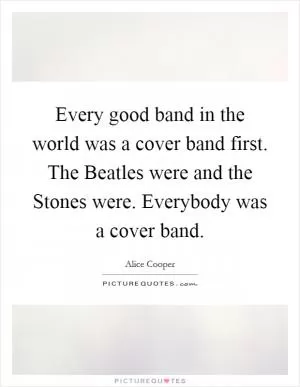 Every good band in the world was a cover band first. The Beatles were and the Stones were. Everybody was a cover band Picture Quote #1