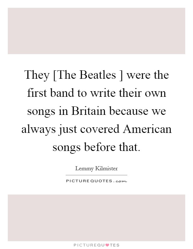 They [The Beatles ] were the first band to write their own songs in Britain because we always just covered American songs before that. Picture Quote #1