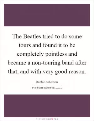 The Beatles tried to do some tours and found it to be completely pointless and became a non-touring band after that, and with very good reason Picture Quote #1