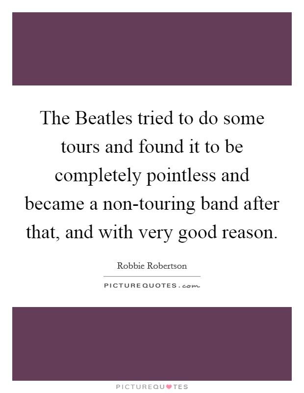 The Beatles tried to do some tours and found it to be completely pointless and became a non-touring band after that, and with very good reason. Picture Quote #1