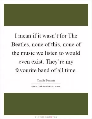 I mean if it wasn’t for The Beatles, none of this, none of the music we listen to would even exist. They’re my favourite band of all time Picture Quote #1