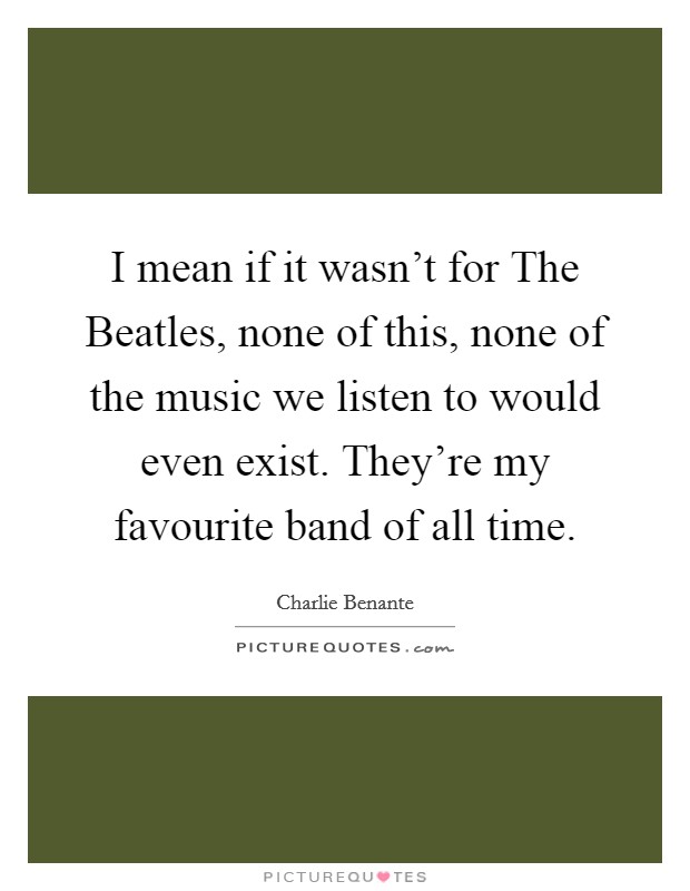 I mean if it wasn't for The Beatles, none of this, none of the music we listen to would even exist. They're my favourite band of all time. Picture Quote #1