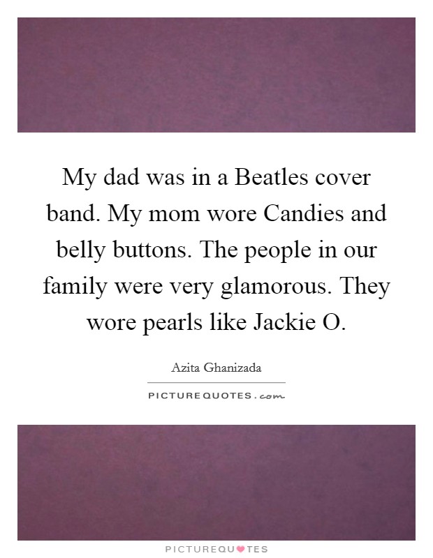 My dad was in a Beatles cover band. My mom wore Candies and belly buttons. The people in our family were very glamorous. They wore pearls like Jackie O. Picture Quote #1
