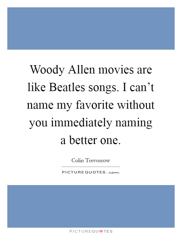 Woody Allen movies are like Beatles songs. I can't name my favorite without you immediately naming a better one. Picture Quote #1