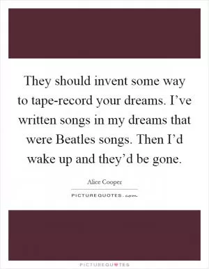 They should invent some way to tape-record your dreams. I’ve written songs in my dreams that were Beatles songs. Then I’d wake up and they’d be gone Picture Quote #1