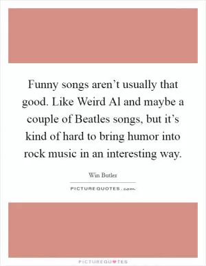 Funny songs aren’t usually that good. Like Weird Al and maybe a couple of Beatles songs, but it’s kind of hard to bring humor into rock music in an interesting way Picture Quote #1