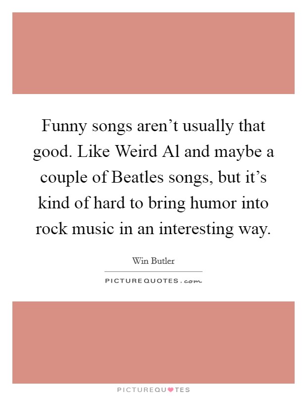 Funny songs aren't usually that good. Like Weird Al and maybe a couple of Beatles songs, but it's kind of hard to bring humor into rock music in an interesting way. Picture Quote #1