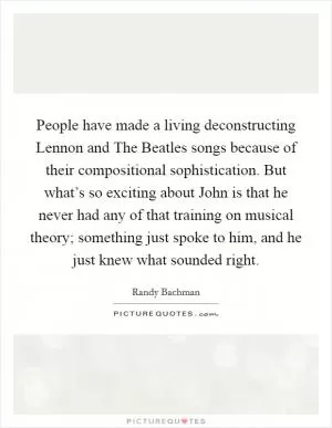 People have made a living deconstructing Lennon and The Beatles songs because of their compositional sophistication. But what’s so exciting about John is that he never had any of that training on musical theory; something just spoke to him, and he just knew what sounded right Picture Quote #1