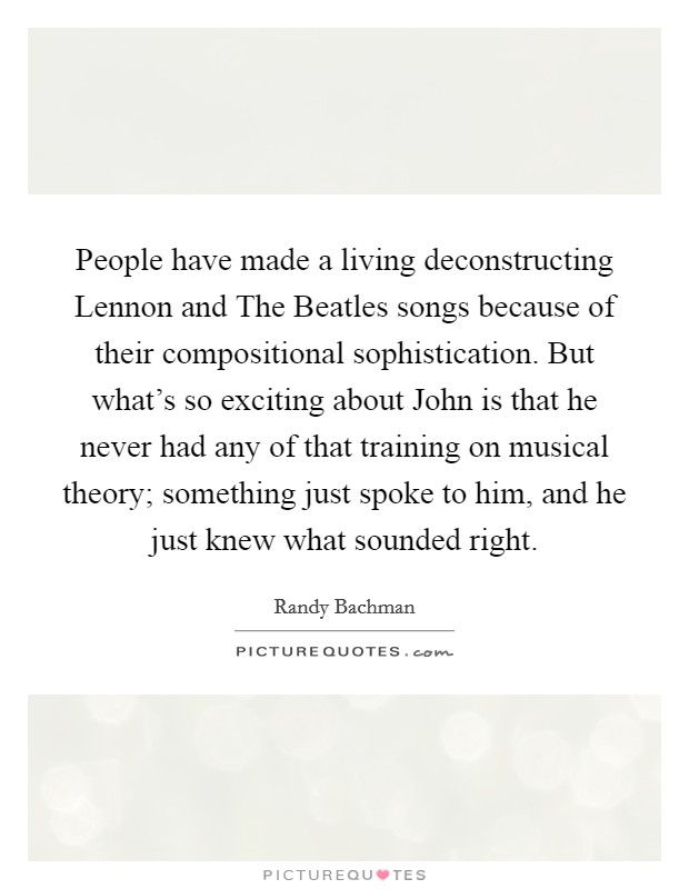 People have made a living deconstructing Lennon and The Beatles songs because of their compositional sophistication. But what's so exciting about John is that he never had any of that training on musical theory; something just spoke to him, and he just knew what sounded right. Picture Quote #1
