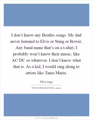 I don’t know any Beatles songs. My dad never listened to Elvis or Sting or Bowie. Any band name that’s on a t-shirt, I probably won’t know their music, like AC/DC or whatever. I don’t know what that is. As a kid, I would sing along to artists like Tania Maria Picture Quote #1