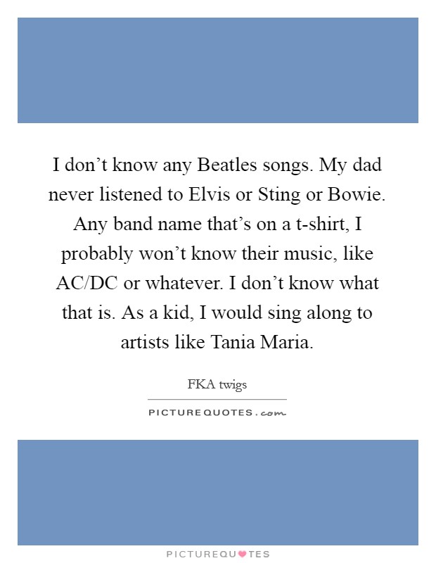 I don't know any Beatles songs. My dad never listened to Elvis or Sting or Bowie. Any band name that's on a t-shirt, I probably won't know their music, like AC/DC or whatever. I don't know what that is. As a kid, I would sing along to artists like Tania Maria. Picture Quote #1