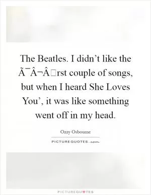 The Beatles. I didn’t like the Ã¯Â¬Ârst couple of songs, but when I heard She Loves You’, it was like something went off in my head Picture Quote #1