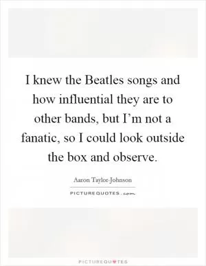 I knew the Beatles songs and how influential they are to other bands, but I’m not a fanatic, so I could look outside the box and observe Picture Quote #1