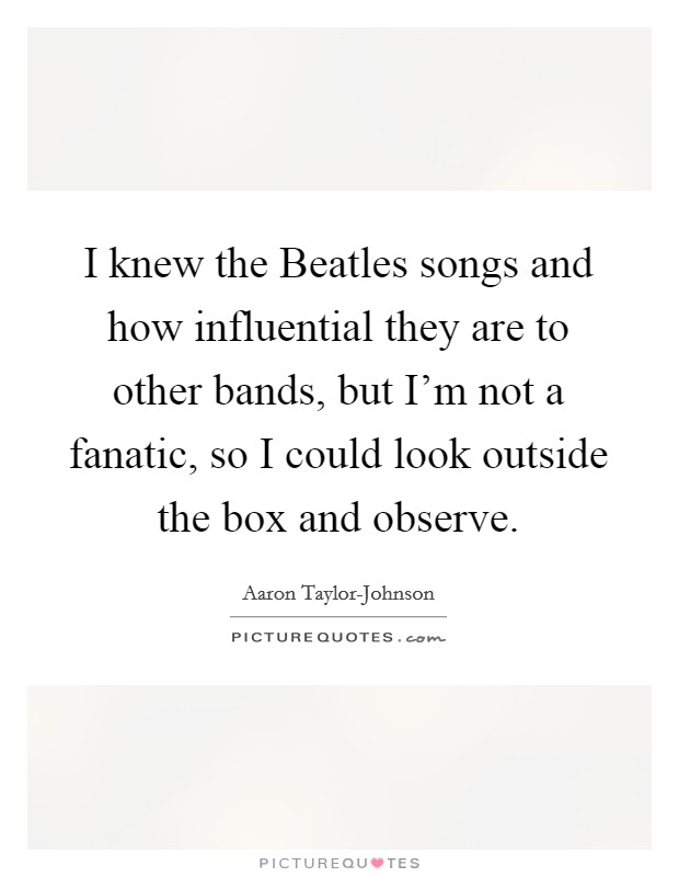 I knew the Beatles songs and how influential they are to other bands, but I'm not a fanatic, so I could look outside the box and observe. Picture Quote #1