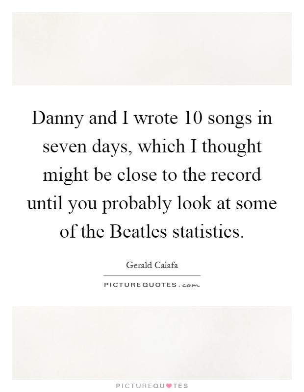 Danny and I wrote 10 songs in seven days, which I thought might be close to the record until you probably look at some of the Beatles statistics. Picture Quote #1