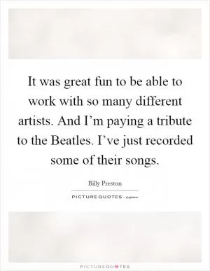 It was great fun to be able to work with so many different artists. And I’m paying a tribute to the Beatles. I’ve just recorded some of their songs Picture Quote #1