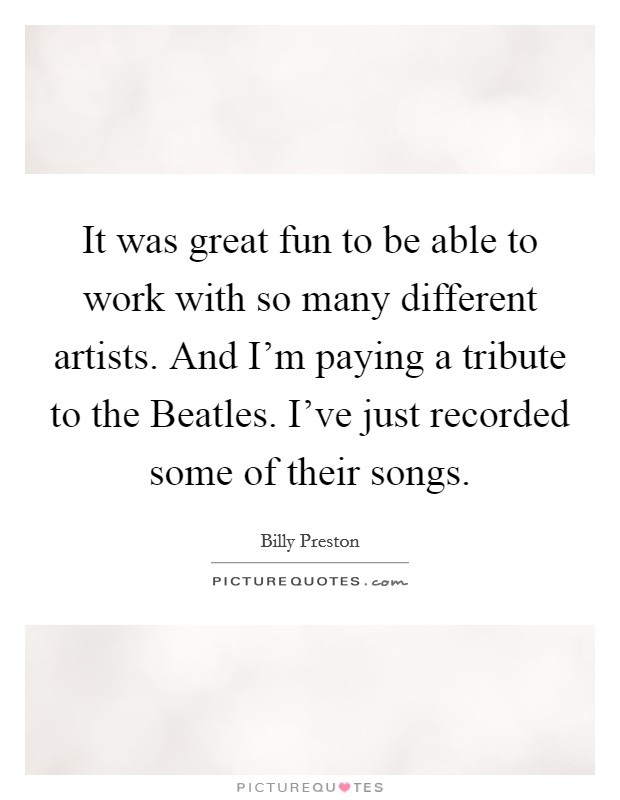 It was great fun to be able to work with so many different artists. And I'm paying a tribute to the Beatles. I've just recorded some of their songs. Picture Quote #1