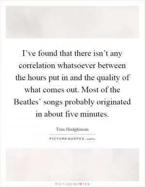 I’ve found that there isn’t any correlation whatsoever between the hours put in and the quality of what comes out. Most of the Beatles’ songs probably originated in about five minutes Picture Quote #1