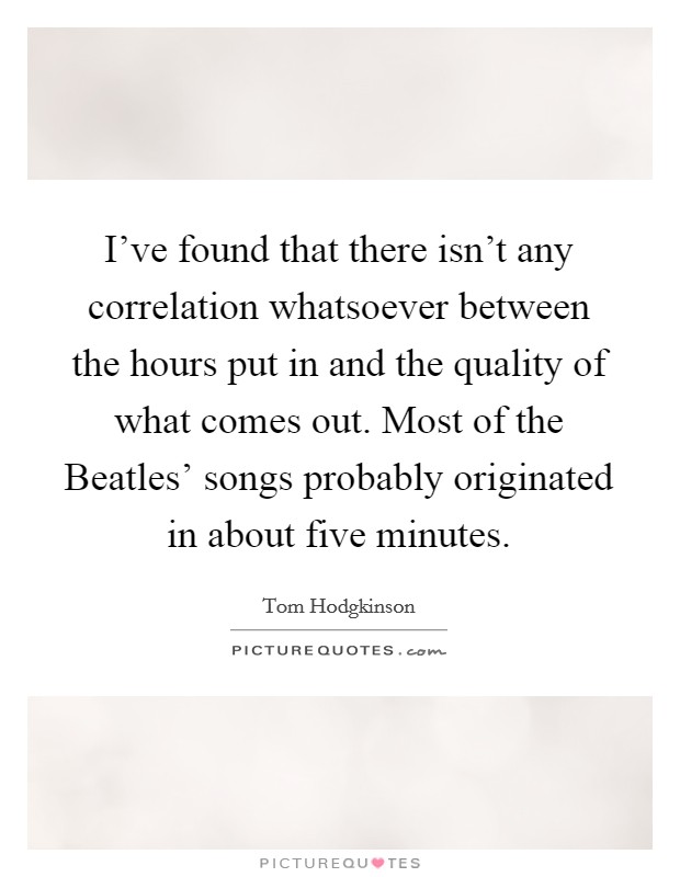 I've found that there isn't any correlation whatsoever between the hours put in and the quality of what comes out. Most of the Beatles' songs probably originated in about five minutes. Picture Quote #1
