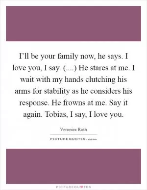 I’ll be your family now, he says. I love you, I say. (....) He stares at me. I wait with my hands clutching his arms for stability as he considers his response. He frowns at me. Say it again. Tobias, I say, I love you Picture Quote #1