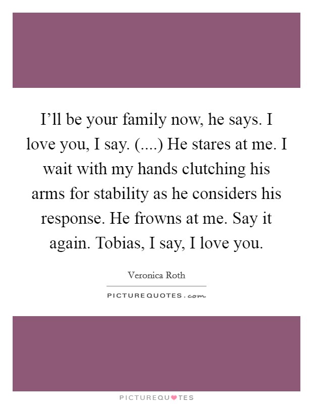 I'll be your family now, he says. I love you, I say. (....) He stares at me. I wait with my hands clutching his arms for stability as he considers his response. He frowns at me. Say it again. Tobias, I say, I love you. Picture Quote #1