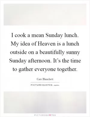 I cook a mean Sunday lunch. My idea of Heaven is a lunch outside on a beautifully sunny Sunday afternoon. It’s the time to gather everyone together Picture Quote #1