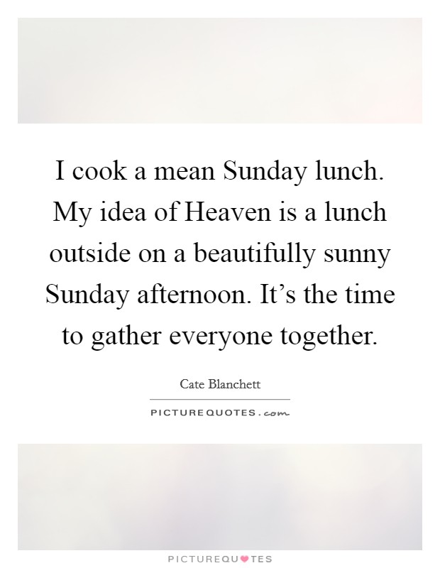 I cook a mean Sunday lunch. My idea of Heaven is a lunch outside on a beautifully sunny Sunday afternoon. It's the time to gather everyone together. Picture Quote #1