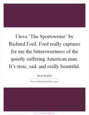 I love ‘The Sportswriter’ by Richard Ford. Ford really captures for me the bittersweetness of the quietly suffering American man. It’s stoic, sad, and really beautiful Picture Quote #1
