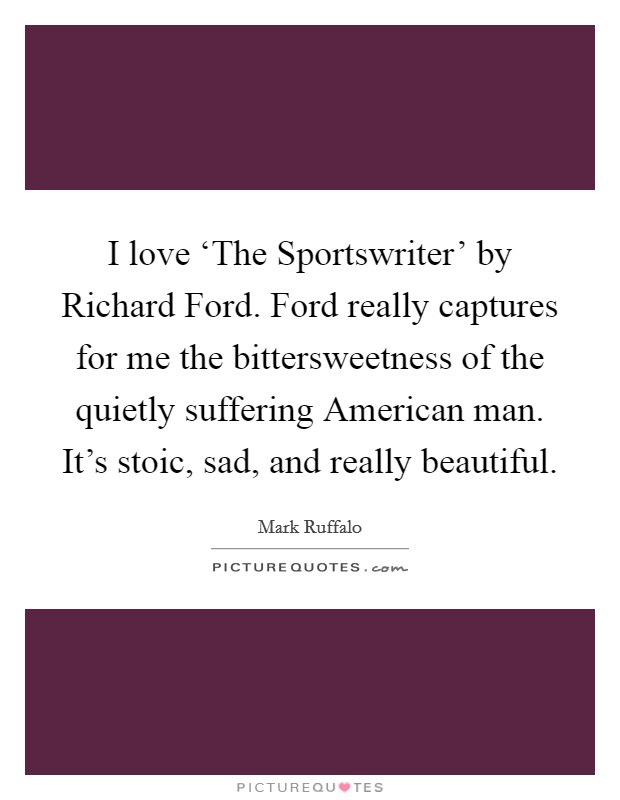 I love ‘The Sportswriter' by Richard Ford. Ford really captures for me the bittersweetness of the quietly suffering American man. It's stoic, sad, and really beautiful. Picture Quote #1