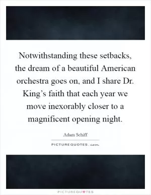 Notwithstanding these setbacks, the dream of a beautiful American orchestra goes on, and I share Dr. King’s faith that each year we move inexorably closer to a magnificent opening night Picture Quote #1
